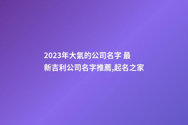 2023年大氣的公司名字 最新吉利公司名字推薦,起名之家-第1張-公司起名-玄機派